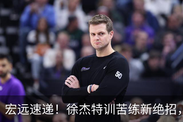 宏远速递！徐杰特训苦练新绝招，张文逸或续约，杜锋缺席夏训