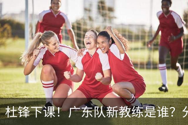 杜锋下课！广东队新教练是谁？分析3选1
