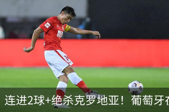 连进2球+绝杀克罗地亚！葡萄牙在逆境中展露球队底蕴